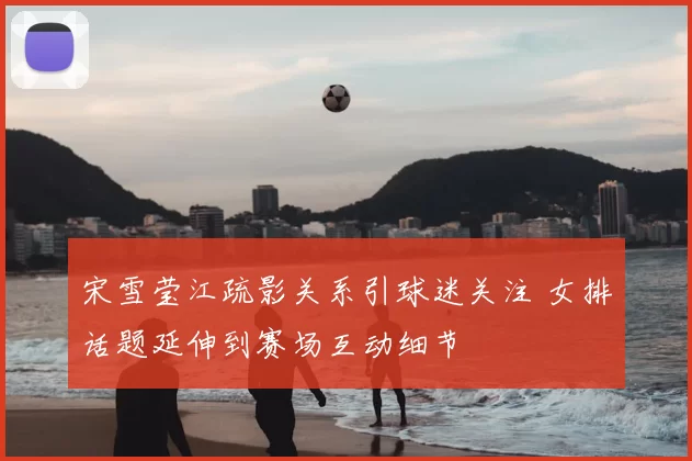 宋雪莹江疏影关系引球迷关注 女排话题延伸到赛场互动细节