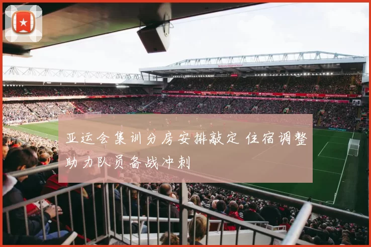 亚运会集训分房安排敲定 住宿调整助力队员备战冲刺