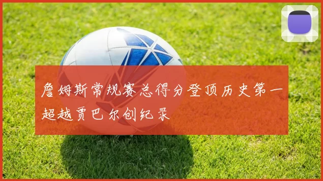 詹姆斯常规赛总得分登顶历史第一超越贾巴尔创纪录