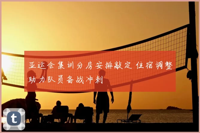 亚运会集训分房安排敲定 住宿调整助力队员备战冲刺