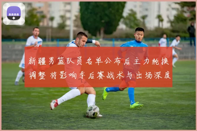 新疆男篮队员名单公布后主力轮换调整 将影响季后赛战术与出场深度