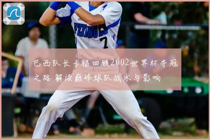 巴西队长卡福回顾2002世界杯夺冠之路 解读巅峰球队战术与影响