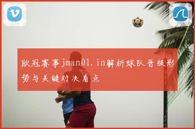 欧冠赛事jman01.in解析球队晋级形势与关键对决看点