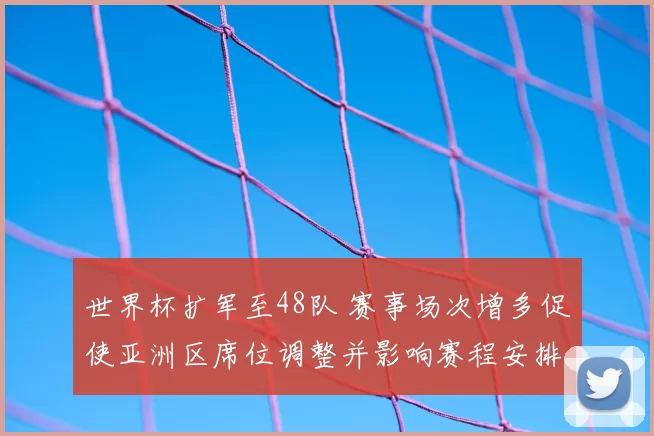 世界杯扩军至48队 赛事场次增多促使亚洲区席位调整并影响赛程安排
