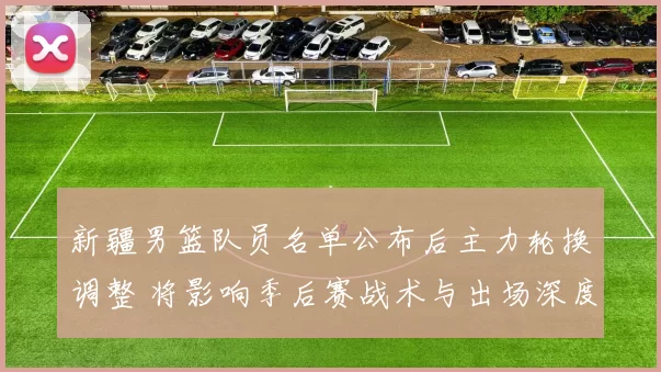 新疆男篮队员名单公布后主力轮换调整 将影响季后赛战术与出场深度