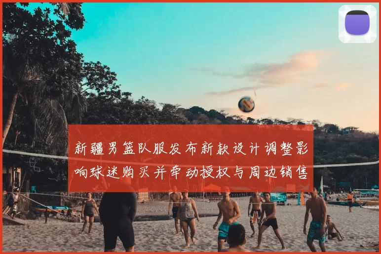 新疆男篮队服发布新款设计调整影响球迷购买并牵动授权与周边销售