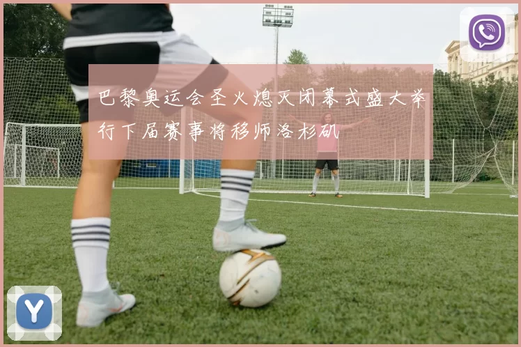 巴黎奥运会圣火熄灭闭幕式盛大举行下届赛事将移师洛杉矶