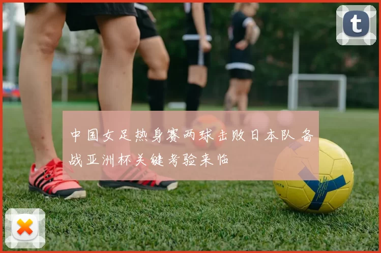 中国女足热身赛两球击败日本队 备战亚洲杯关键考验来临