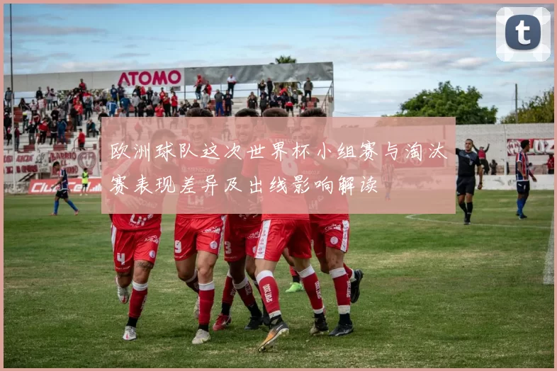 欧洲球队这次世界杯小组赛与淘汰赛表现差异及出线影响解读