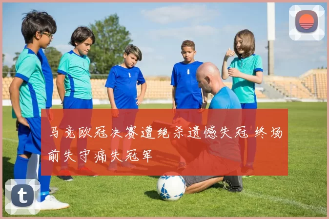 马竞欧冠决赛遭绝杀遗憾失冠 终场前失守痛失冠军