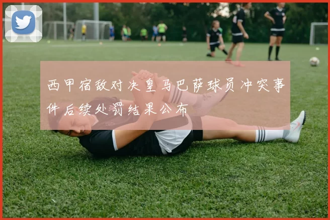 西甲宿敌对决皇马巴萨球员冲突事件后续处罚结果公布
