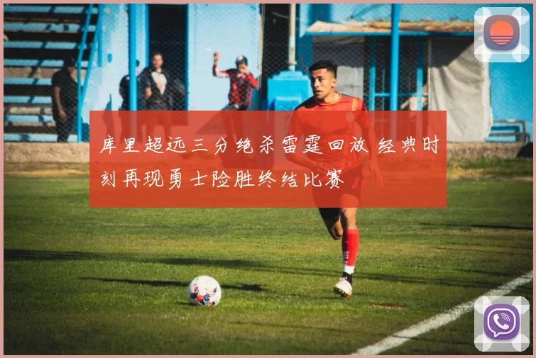库里超远三分绝杀雷霆回放 经典时刻再现勇士险胜终结比赛