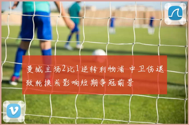 曼城主场2比1逆转利物浦 中卫伤退致轮换或影响短期争冠前景