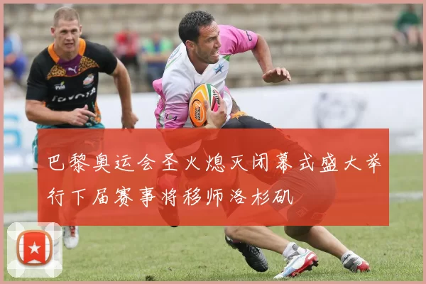 巴黎奥运会圣火熄灭闭幕式盛大举行下届赛事将移师洛杉矶