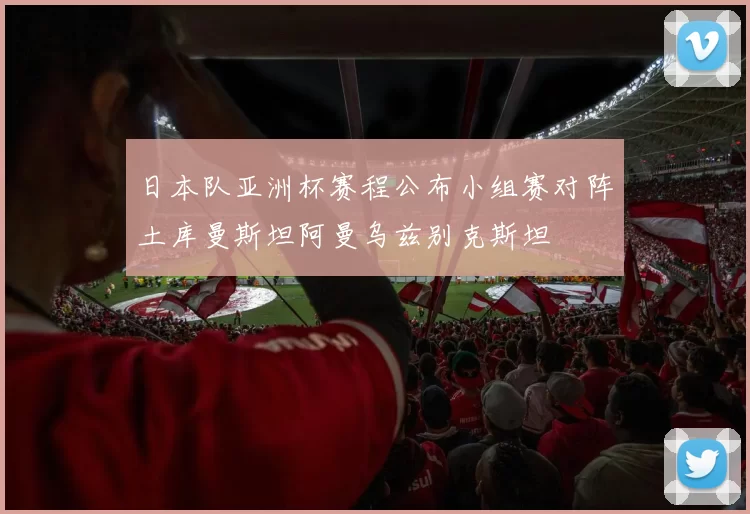 日本队亚洲杯赛程公布小组赛对阵土库曼斯坦阿曼乌兹别克斯坦