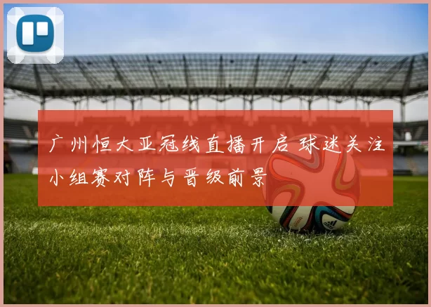 广州恒大亚冠线直播开启 球迷关注小组赛对阵与晋级前景