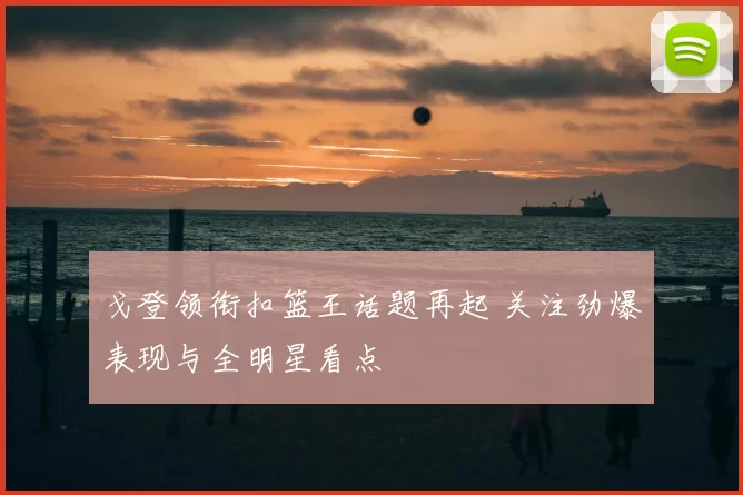 戈登领衔扣篮王话题再起 关注劲爆表现与全明星看点