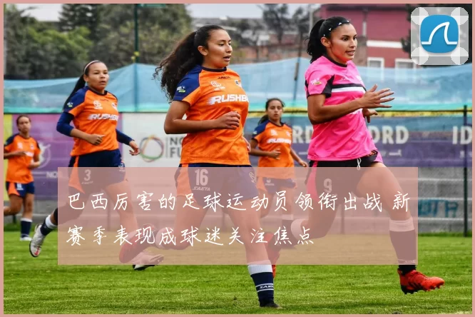 巴西厉害的足球运动员领衔出战 新赛季表现成球迷关注焦点