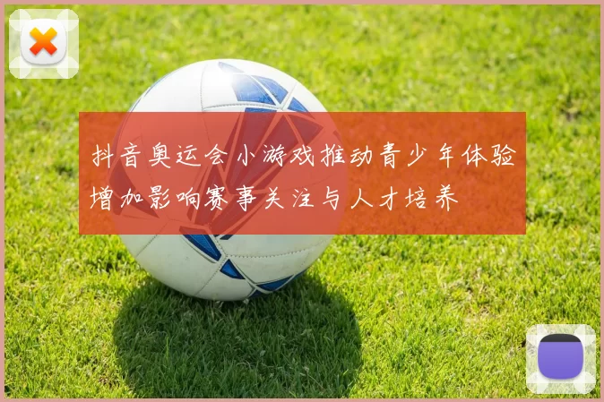 抖音奥运会小游戏推动青少年体验增加影响赛事关注与人才培养