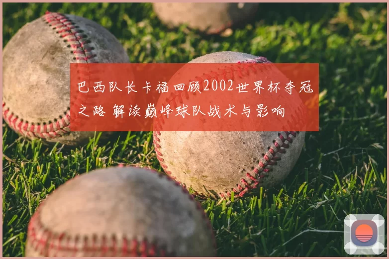 巴西队长卡福回顾2002世界杯夺冠之路 解读巅峰球队战术与影响