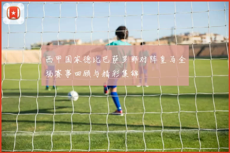 西甲国家德比巴萨罗那对阵皇马全场赛事回顾与精彩集锦