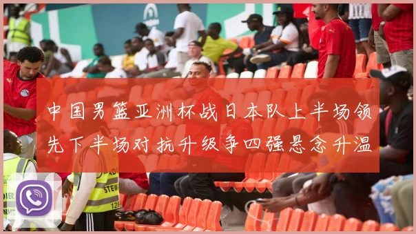 中国男篮亚洲杯战日本队上半场领先下半场对抗升级争四强悬念升温