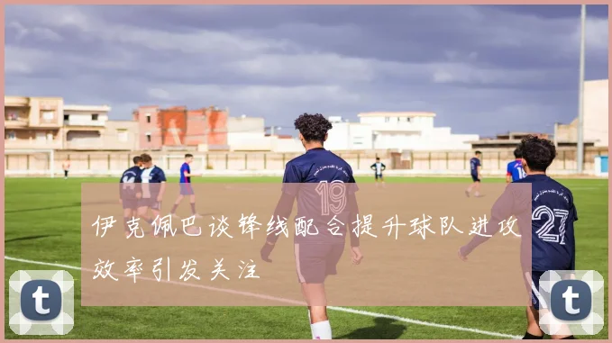 伊克佩巴谈锋线配合提升球队进攻效率引发关注