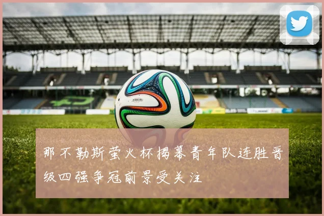 那不勒斯萤火杯揭幕青年队连胜晋级四强争冠前景受关注