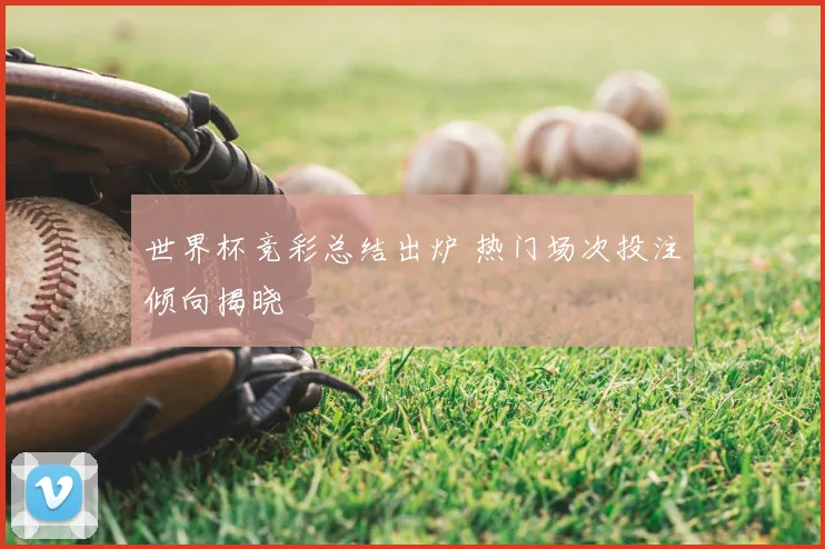 世界杯竞彩总结出炉 热门场次投注倾向揭晓